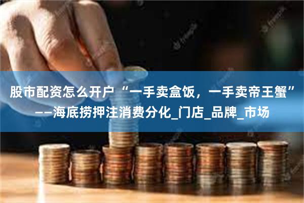 股市配资怎么开户 “一手卖盒饭，一手卖帝王蟹”——海底捞押注消费分化_门店_品牌_市场