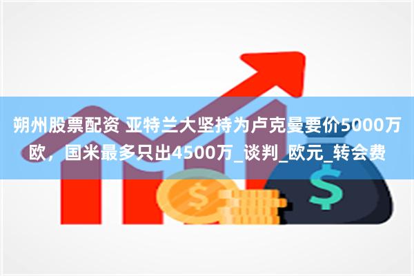 朔州股票配资 亚特兰大坚持为卢克曼要价5000万欧，国米最多只出4500万_谈判_欧元_转会费