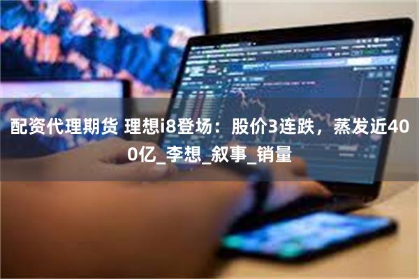 配资代理期货 理想i8登场：股价3连跌，蒸发近400亿_李想_叙事_销量