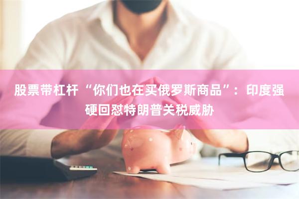 股票带杠杆 “你们也在买俄罗斯商品”：印度强硬回怼特朗普关税威胁
