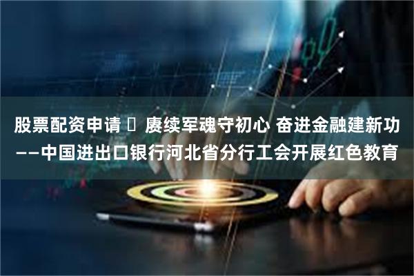 股票配资申请 ​赓续军魂守初心 奋进金融建新功——中国进出口银行河北省分行工会开展红色教育