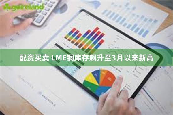 配资买卖 LME铜库存飙升至3月以来新高