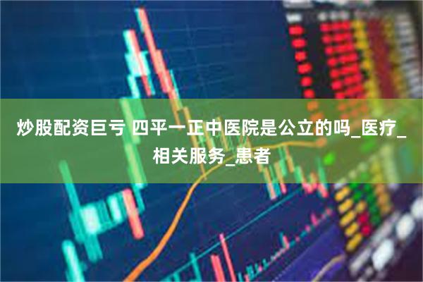 炒股配资巨亏 四平一正中医院是公立的吗_医疗_相关服务_患者