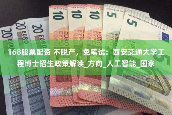 168股票配资 不脱产，免笔试：西安交通大学工程博士招生政策解读_方向_人工智能_国家