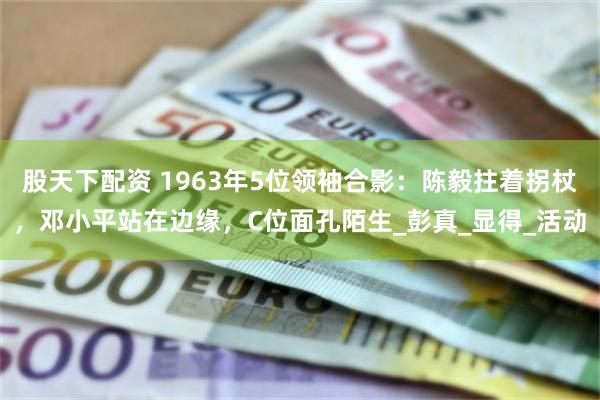 股天下配资 1963年5位领袖合影：陈毅拄着拐杖，邓小平站在边缘，C位面孔陌生_彭真_显得_活动