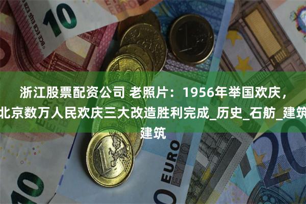 浙江股票配资公司 老照片：1956年举国欢庆，北京数万人民欢庆三大改造胜利完成_历史_石舫_建筑
