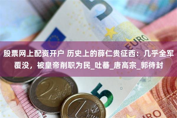 股票网上配资开户 历史上的薛仁贵征西：几乎全军覆没，被皇帝削职为民_吐蕃_唐高宗_郭待封