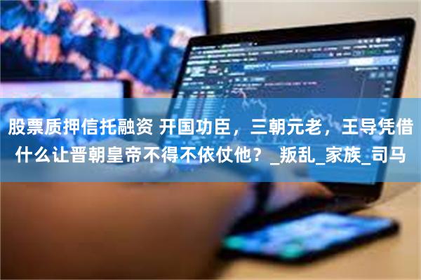 股票质押信托融资 开国功臣，三朝元老，王导凭借什么让晋朝皇帝不得不依仗他？_叛乱_家族_司马