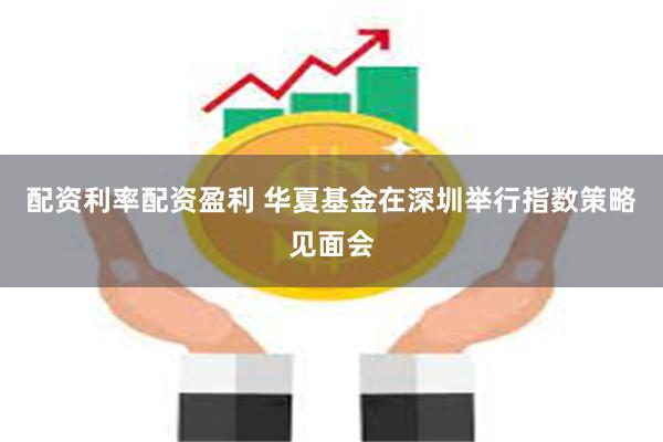 配资利率配资盈利 华夏基金在深圳举行指数策略见面会