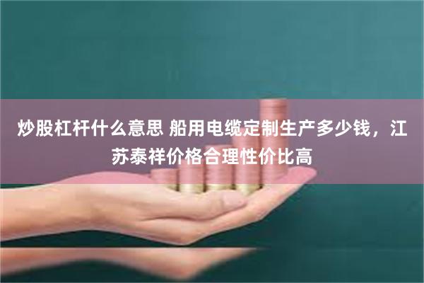 炒股杠杆什么意思 船用电缆定制生产多少钱，江苏泰祥价格合理性价比高
