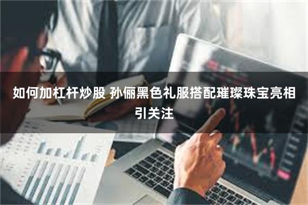 如何加杠杆炒股 孙俪黑色礼服搭配璀璨珠宝亮相引关注