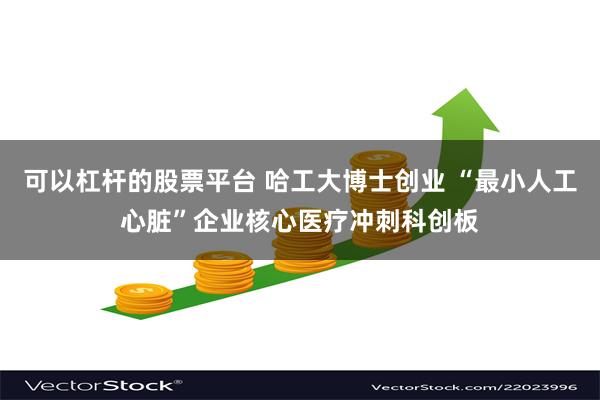可以杠杆的股票平台 哈工大博士创业 “最小人工心脏”企业核心医疗冲刺科创板