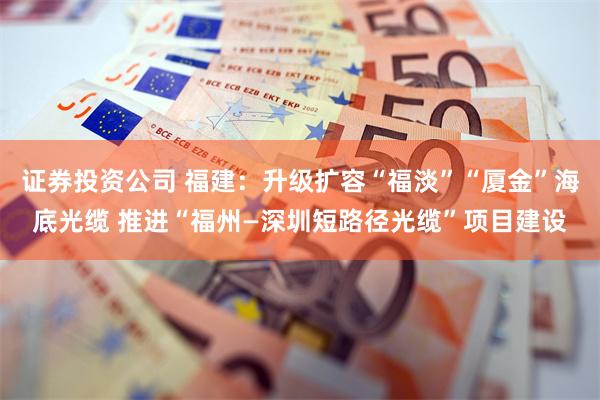 证券投资公司 福建：升级扩容“福淡”“厦金”海底光缆 推进“福州—深圳短路径光缆”项目建设