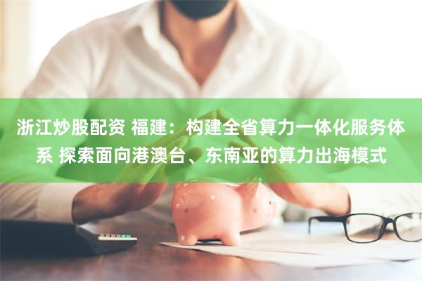 浙江炒股配资 福建:构建全省算力一体化服务体系 探索面向港澳台、东南亚的算力出海模式