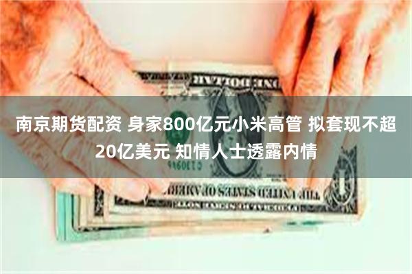 南京期货配资 身家800亿元小米高管 拟套现不超20亿美元 知情人士透露内情