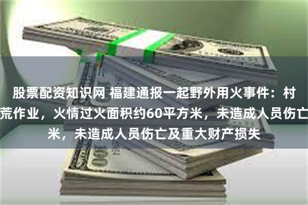 股票配资知识网 福建通报一起野外用火事件：村民在山下进行烧荒作业，火情过火面积约60平方米，未造成人员伤亡及重大财产损失